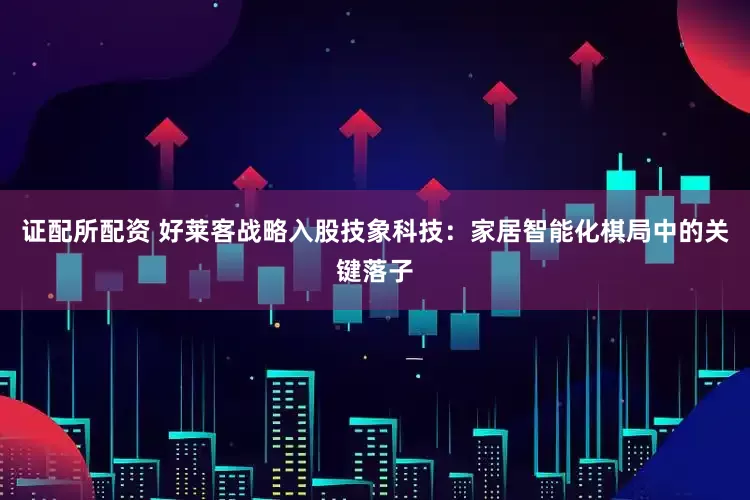 证配所配资 好莱客战略入股技象科技：家居智能化棋局中的关键落子
