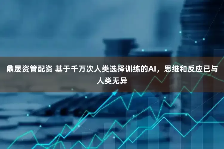 鼎晟资管配资 基于千万次人类选择训练的AI，思维和反应已与人类无异