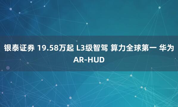 银泰证券 19.58万起 L3级智驾 算力全球第一 华为AR-HUD