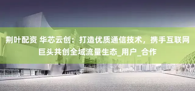 荆叶配资 华芯云创：打造优质通信技术，携手互联网巨头共创全域流量生态_用户_合作