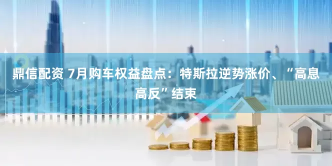 鼎信配资 7月购车权益盘点：特斯拉逆势涨价、“高息高反”结束