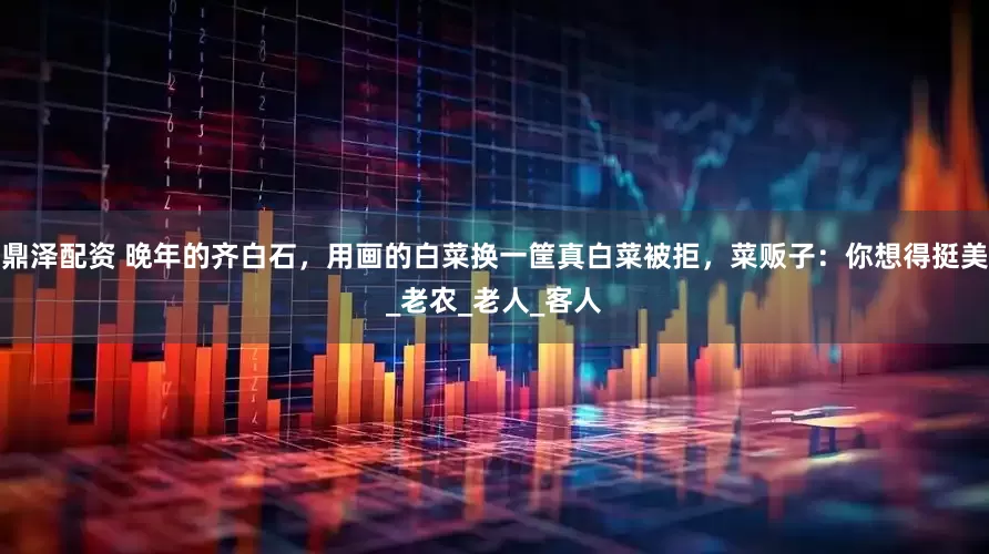 鼎泽配资 晚年的齐白石，用画的白菜换一筐真白菜被拒，菜贩子：你想得挺美_老农_老人_客人