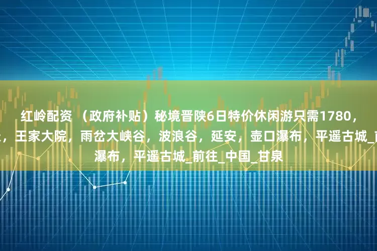 红岭配资 （政府补贴）秘境晋陕6日特价休闲游只需1780，8月16日小西天，王家大院，雨岔大峡谷，波浪谷，延安，壶口瀑布，平遥古城_前往_中国_甘泉