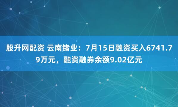 股升网配资 云南锗业：7月15日融资买入6741.79万元，融资融券余额9.02亿元