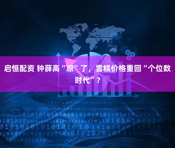 启恒配资 钟薛高“凉”了，雪糕价格重回“个位数时代”？
