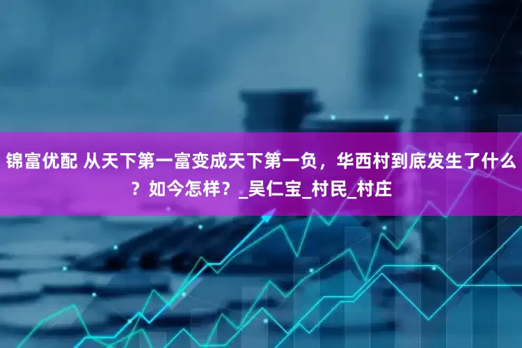 锦富优配 从天下第一富变成天下第一负，华西村到底发生了什么？如今怎样？_吴仁宝_村民_村庄