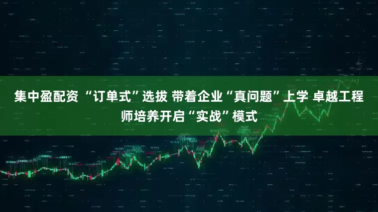 集中盈配资 “订单式”选拔 带着企业“真问题”上学 卓越工程师培养开启“实战”模式