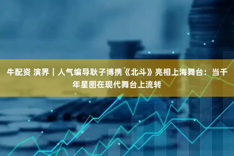 牛配资 演界｜人气编导耿子博携《北斗》亮相上海舞台：当千年星图在现代舞台上流转