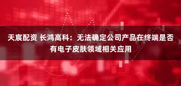 天宸配资 长鸿高科：无法确定公司产品在终端是否有电子皮肤领域相关应用