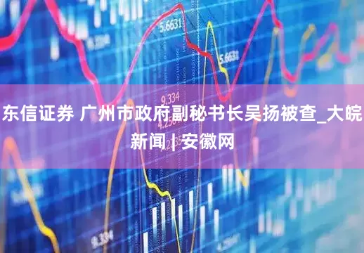 东信证券 广州市政府副秘书长吴扬被查_大皖新闻 | 安徽网