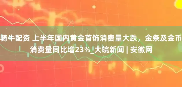 骑牛配资 上半年国内黄金首饰消费量大跌，金条及金币消费量同比增23%_大皖新闻 | 安徽网