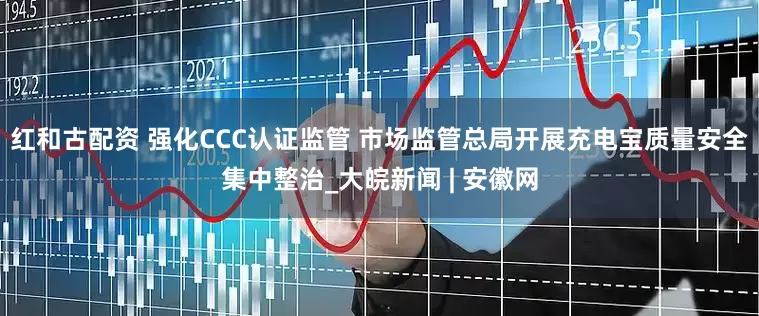 红和古配资 强化CCC认证监管 市场监管总局开展充电宝质量安全集中整治_大皖新闻 | 安徽网