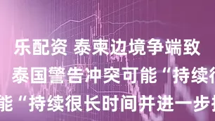 乐配资 泰柬边境争端致12人丧生，泰国警告冲突可能“持续很长时间并进一步扩大”