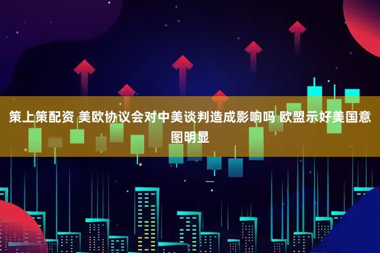 策上策配资 美欧协议会对中美谈判造成影响吗 欧盟示好美国意图明显
