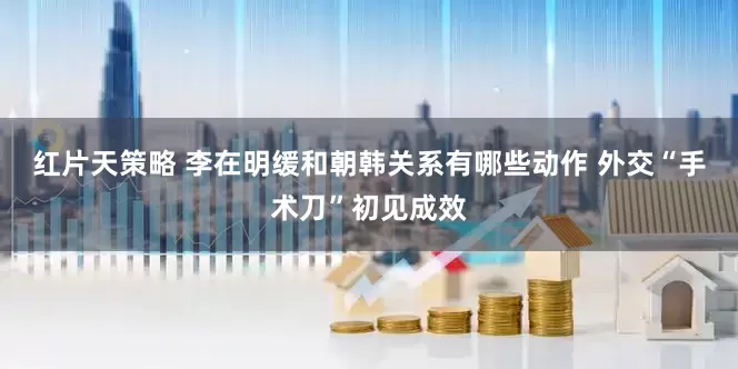 红片天策略 李在明缓和朝韩关系有哪些动作 外交“手术刀”初见成效