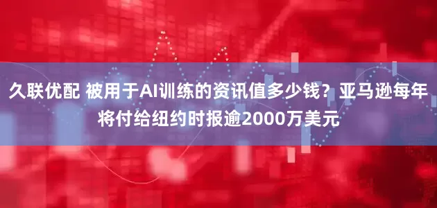 久联优配 被用于AI训练的资讯值多少钱？亚马逊每年将付给纽约时报逾2000万美元