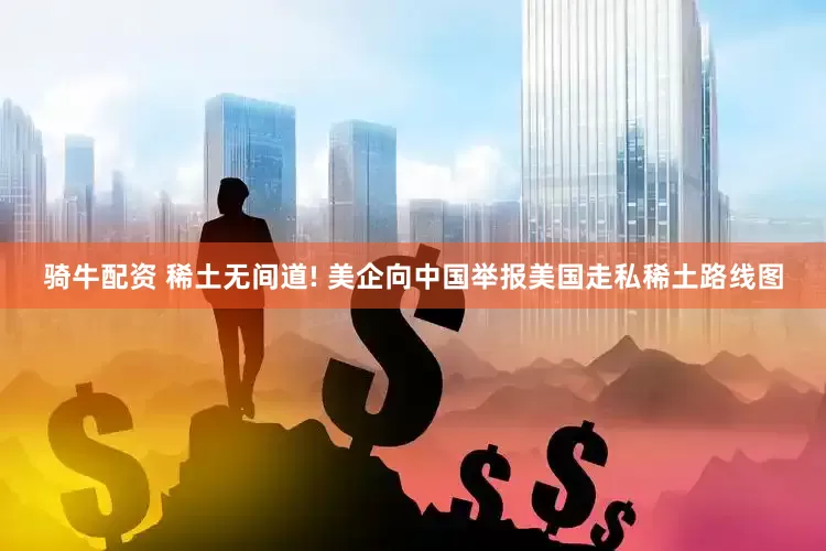 骑牛配资 稀土无间道! 美企向中国举报美国走私稀土路线图
