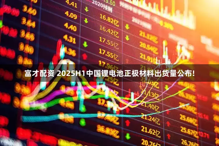 富才配资 2025H1中国锂电池正极材料出货量公布!