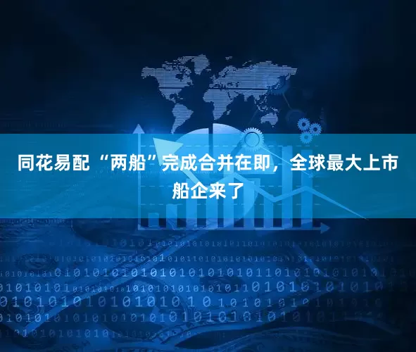同花易配 “两船”完成合并在即，全球最大上市船企来了