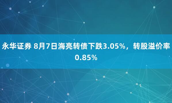 永华证券 8月7日海亮转债下跌3.05%，转股溢价率0.85%