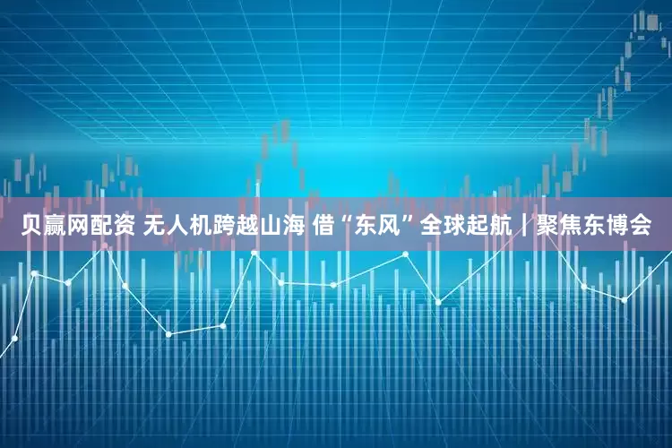 贝赢网配资 无人机跨越山海 借“东风”全球起航｜聚焦东博会