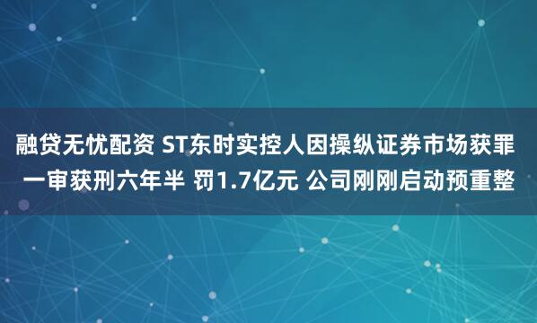 融贷无忧配资 ST东时实控人因操纵证券市场获罪 一审获刑六年半 罚1.7亿元 公司刚刚启动预重整