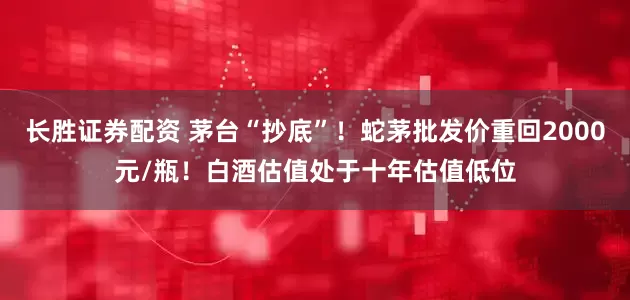 长胜证券配资 茅台“抄底”！蛇茅批发价重回2000元/瓶！白酒估值处于十年估值低位