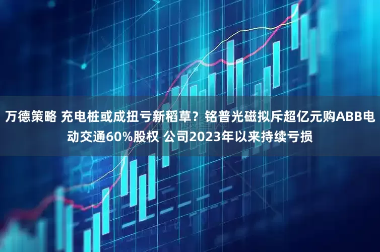 万德策略 充电桩或成扭亏新稻草？铭普光磁拟斥超亿元购ABB电动交通60%股权 公司2023年以来持续亏损