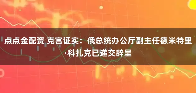 点点金配资 克宫证实：俄总统办公厅副主任德米特里·科扎克已递交辞呈