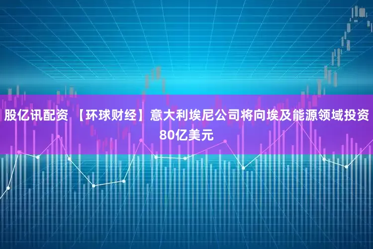 股亿讯配资 【环球财经】意大利埃尼公司将向埃及能源领域投资80亿美元