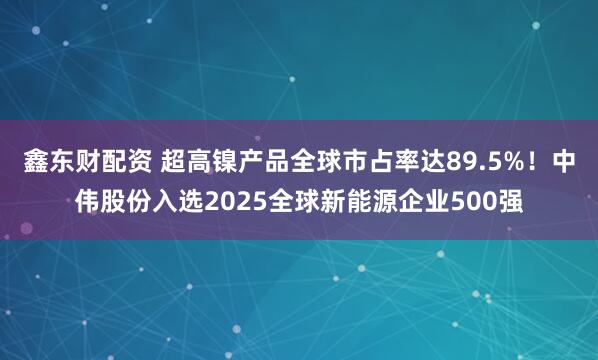 鑫东财配资 超高镍产品全球市占率达89.5%！中伟股份入选2025全球新能源企业500强