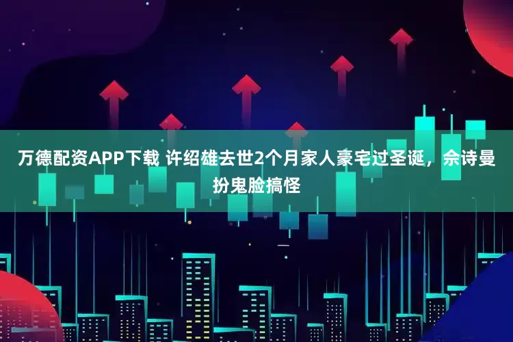 万德配资APP下载 许绍雄去世2个月家人豪宅过圣诞，佘诗曼扮鬼脸搞怪