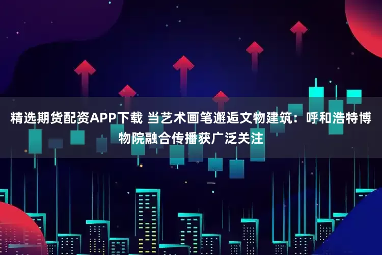 精选期货配资APP下载 当艺术画笔邂逅文物建筑：呼和浩特博物院融合传播获广泛关注