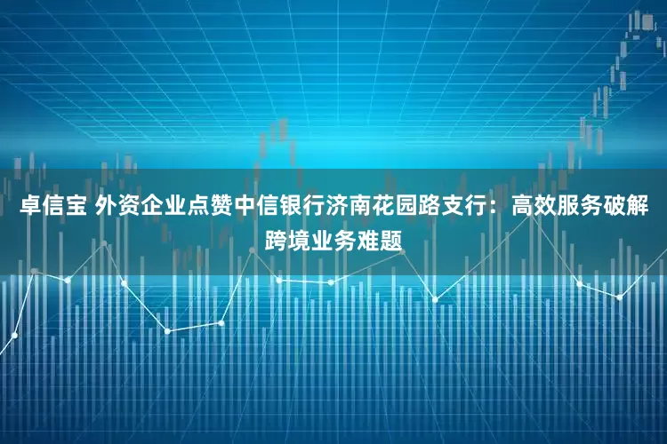 卓信宝 外资企业点赞中信银行济南花园路支行：高效服务破解跨境业务难题