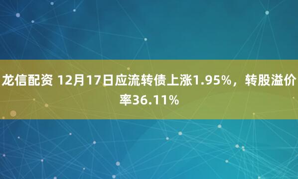 龙信配资 12月17日应流转债上涨1.95%,转股溢价率36.11%