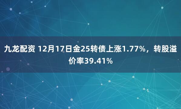 九龙配资 12月17日金25转债上涨1.77%,转股溢价率39.41%