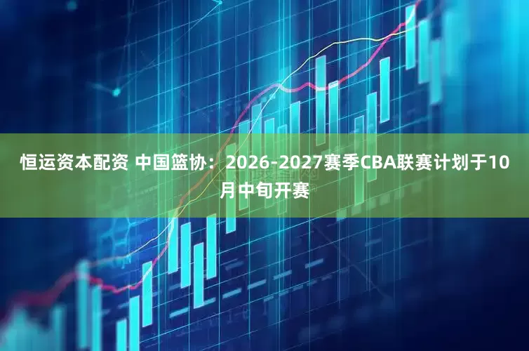 恒运资本配资 中国篮协：2026-2027赛季CBA联赛计划于10月中旬开赛