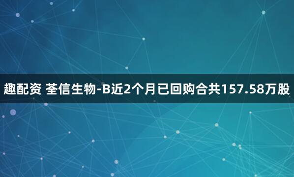 趣配资 荃信生物-B近2个月已回购合共157.58万股