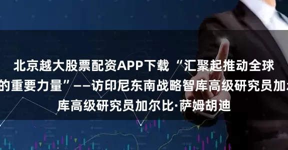 北京越大股票配资APP下载 “汇聚起推动全球治理体系变革的重要力量”——访印尼东南战略智库高级研究员加尔比·萨姆胡迪