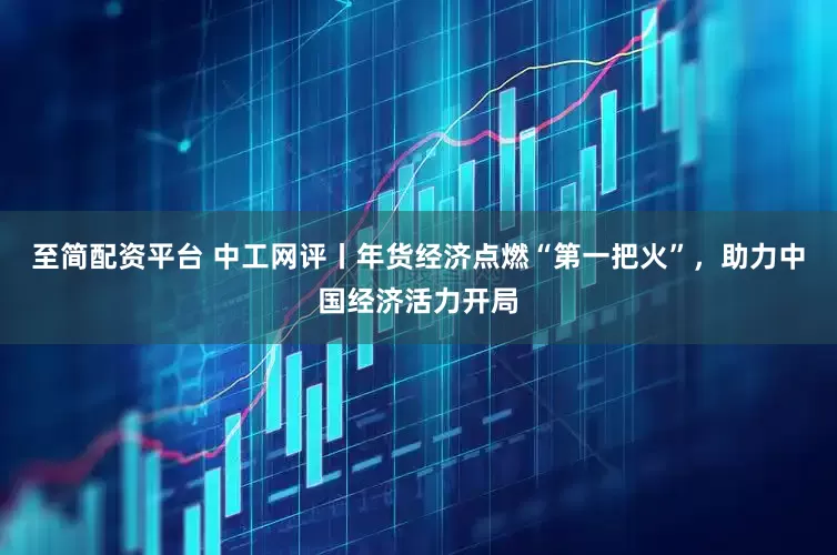 至简配资平台 中工网评丨年货经济点燃“第一把火”，助力中国经济活力开局