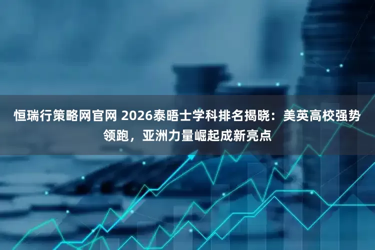 恒瑞行策略网官网 2026泰晤士学科排名揭晓：美英高校强势领跑，亚洲力量崛起成新亮点