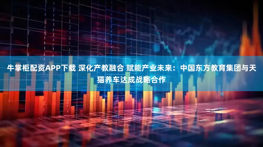 牛掌柜配资APP下载 深化产教融合 赋能产业未来：中国东方教育集团与天猫养车达成战略合作