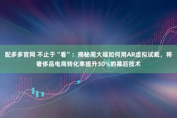 配多多官网 不止于“看”：揭秘周大福如何用AR虚拟试戴，将奢侈品电商转化率提升30%的幕后技术