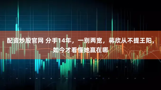 配资炒股官网 分手14年，一别两宽，蒋欣从不提王阳，如今才看懂她赢在哪