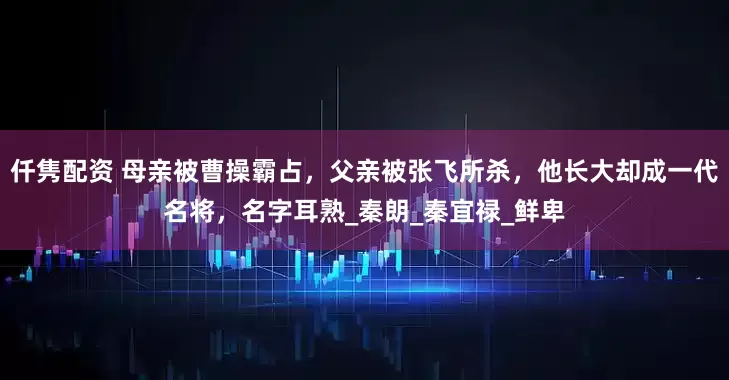 仟隽配资 母亲被曹操霸占，父亲被张飞所杀，他长大却成一代名将，名字耳熟_秦朗_秦宜禄_鲜卑