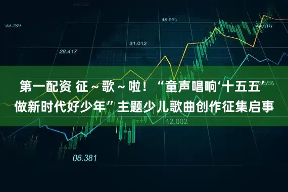 第一配资 征～歌～啦！“童声唱响‘十五五’ 做新时代好少年”主题少儿歌曲创作征集启事