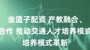 金篮子配资 产教融合、校企合作 推动交通人才培养模式革新
