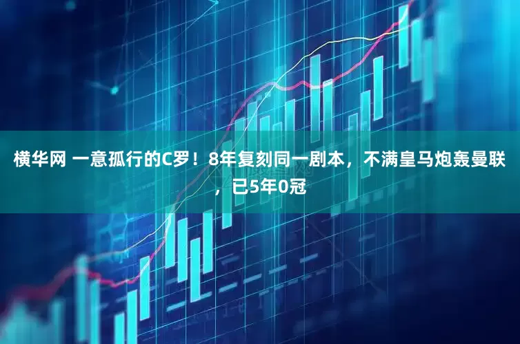 横华网 一意孤行的C罗！8年复刻同一剧本，不满皇马炮轰曼联，已5年0冠